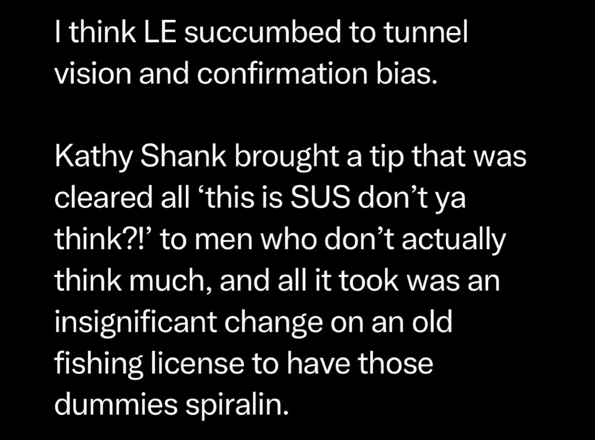 I think LE succumbed to tunnel vision and confirmation bias. Kathy Shank brought in a tip that was cleared all 'this is SUS don't ya think?!' to men who don't actually think much, and all it took was an insignificant change on an old fishing license to have those dummies spiralin.