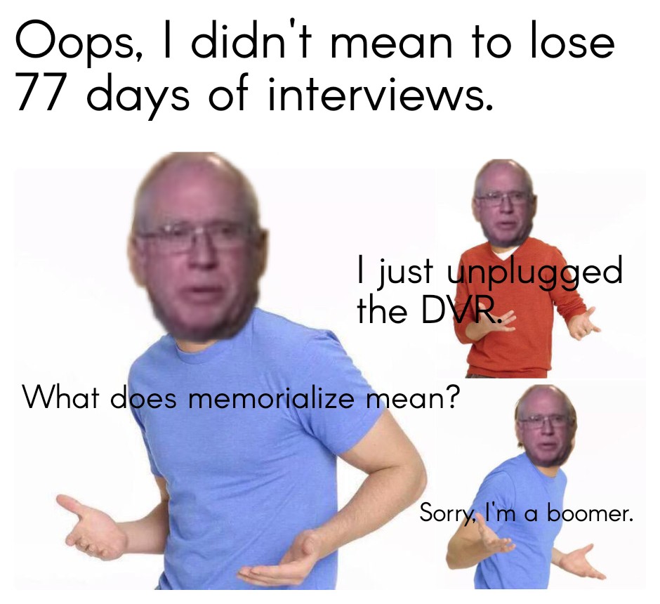 Oops I din't mean to lose 77 days of interviews. I just unplugged the DVR. What does memorialize mean? Sorry, I'm a boomer.
