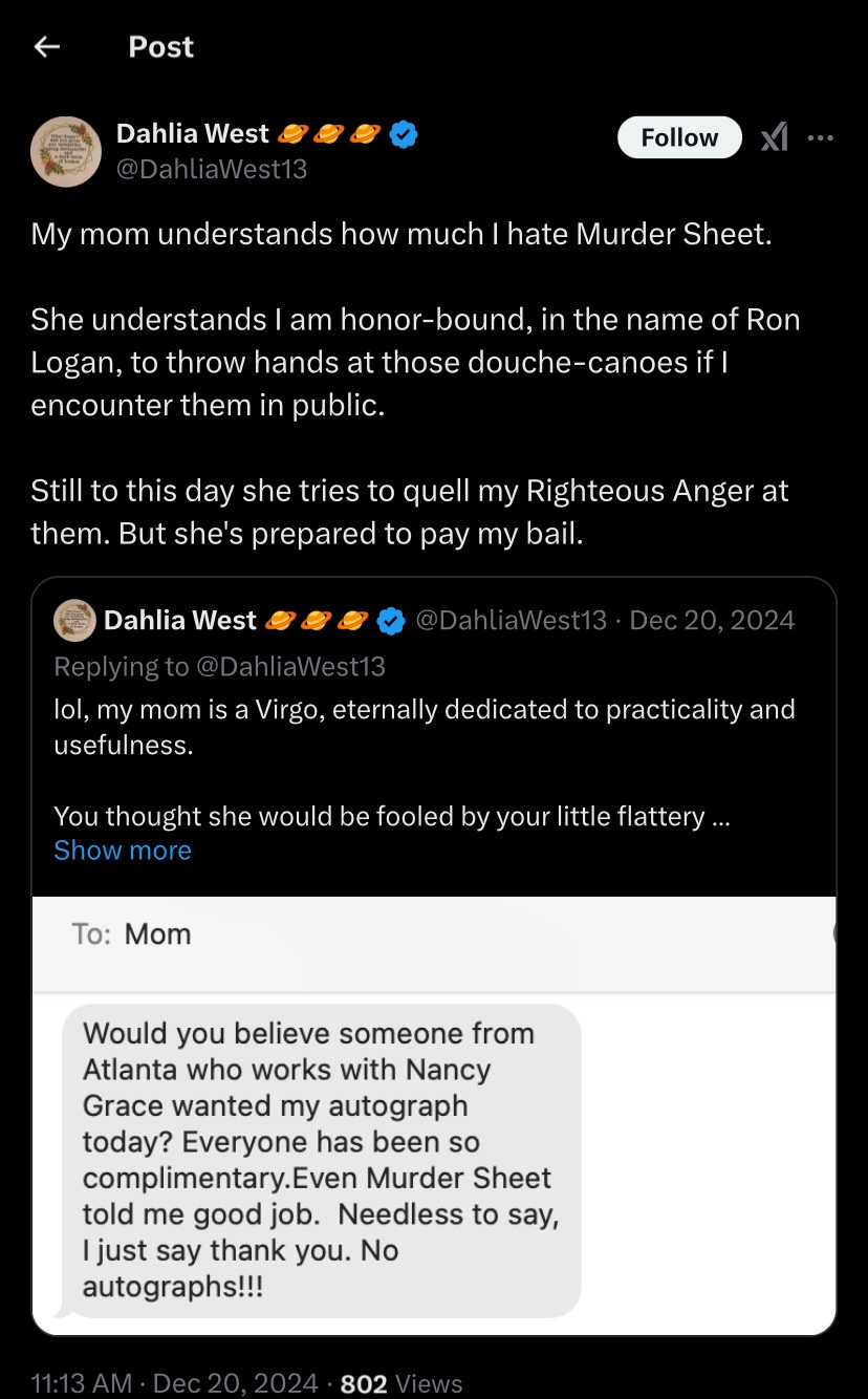 Dahlia West: My mom understands how much I hate Murder Sheet. She understands I am honor-bound, in the name of Ron Logan, to throw hands at those douche-canoes if I encounter them in public. Still to this day she tries to quell my Righteous Anger at them. But she's prepared to pay my bail
