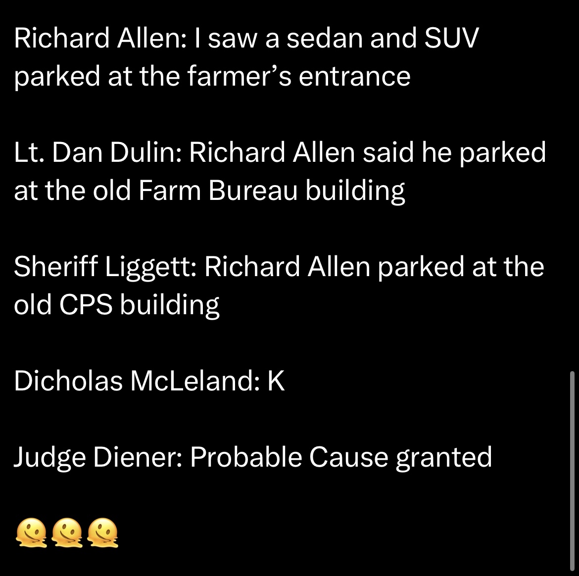 Richard Allen: I saw a sedan and SUV parked at the farmer's entrance. Lt. Dan Dulin: Richard Allen said he parked at the old Farm Bureau building. Sheriff Liggett: Richard Allen parked at the old CPS building. Dicholas McLeland: k. Judge Diener: Probable Cause granted