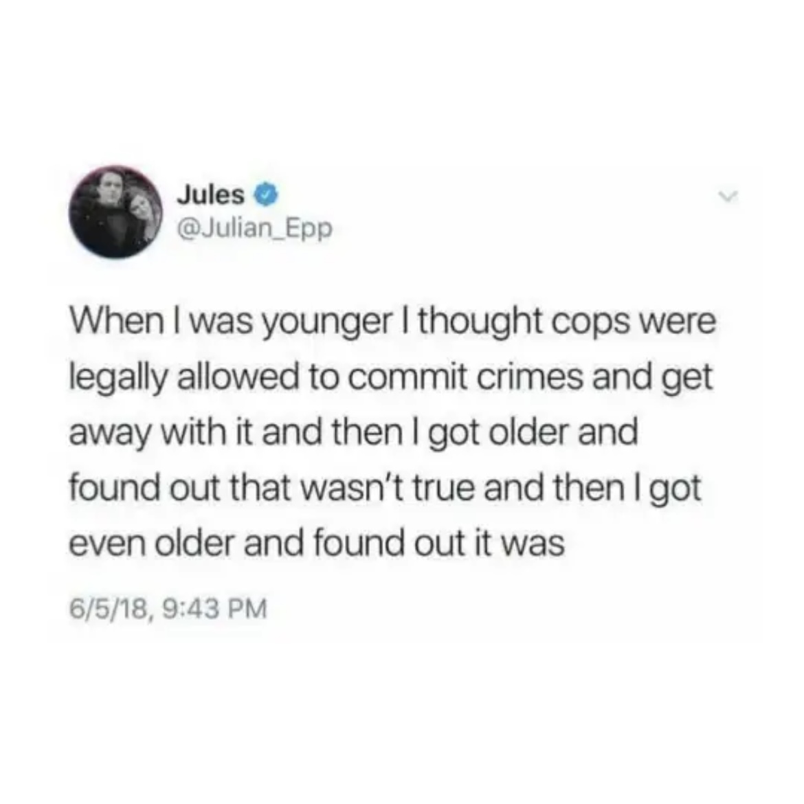 When I was younger I thought cops were legally allowed to commit crimes and get away with it and then I got older and found out that wasn't true and then I got even older and found out it was